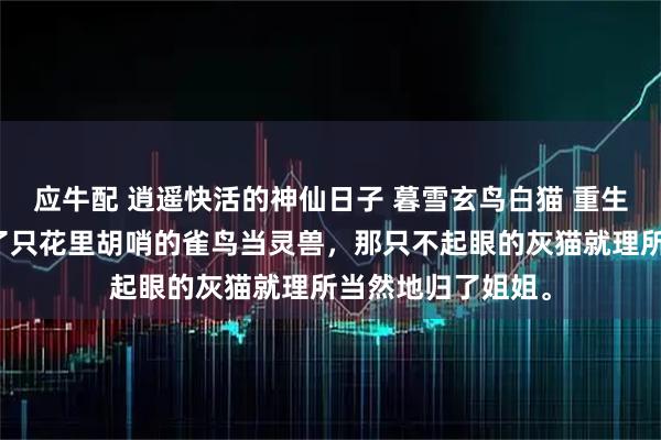 应牛配 逍遥快活的神仙日子 暮雪玄鸟白猫 重生前，我给自己挑了只花里胡哨的雀鸟当灵兽，那只不起眼的灰猫就理所当然地归了姐姐。