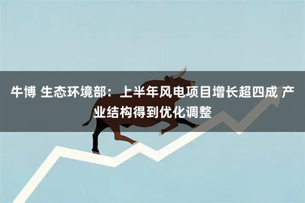 牛博 生态环境部：上半年风电项目增长超四成 产业结构得到优化调整