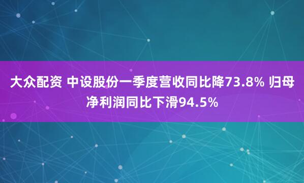 大众配资 中设股份一季度营收同比降73.8% 归母净利润同比下滑94.5%