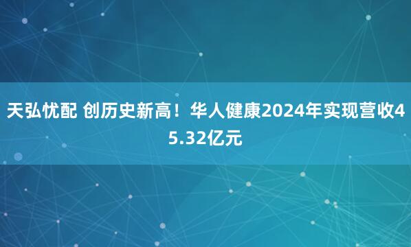 天弘忧配 创历史新高！华人健康2024年实现营收45.32亿元