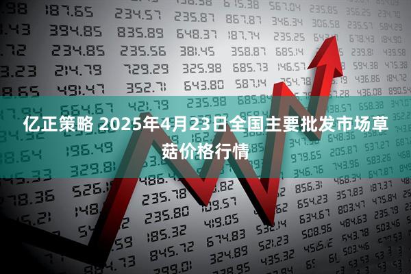 亿正策略 2025年4月23日全国主要批发市场草菇价格行情
