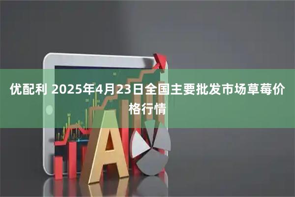 优配利 2025年4月23日全国主要批发市场草莓价格行情