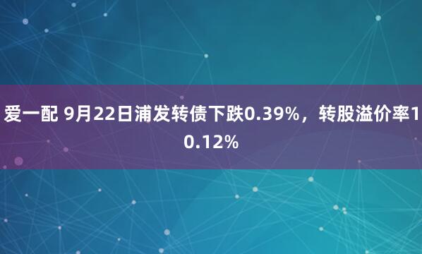 爱一配 9月22日浦发转债下跌0.39%，转股溢价率10.12%