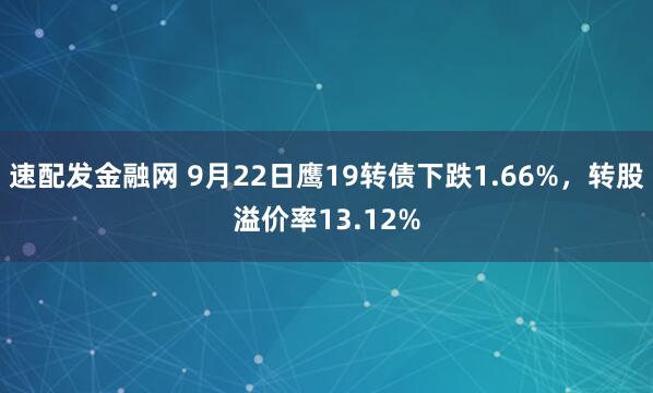 速配发金融网 9月22日鹰19转债下跌1.66%，转股溢价率13.12%
