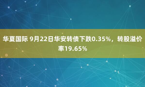 华夏国际 9月22日华安转债下跌0.35%，转股溢价率19.65%