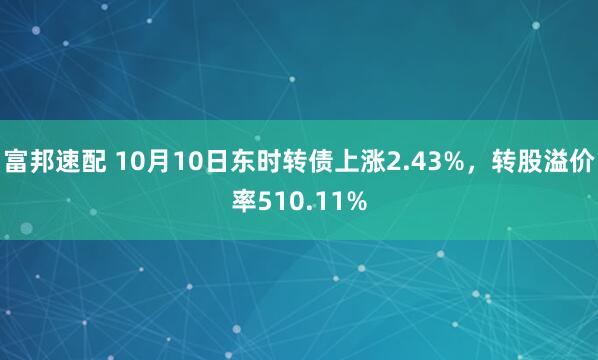 富邦速配 10月10日东时转债上涨2.43%，转股溢价率510.11%
