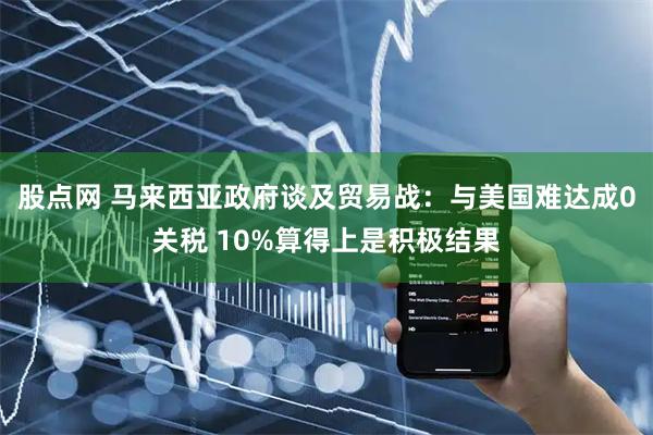 股点网 马来西亚政府谈及贸易战：与美国难达成0关税 10%算得上是积极结果