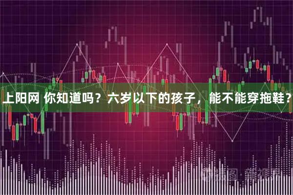 上阳网 你知道吗？六岁以下的孩子，能不能穿拖鞋？