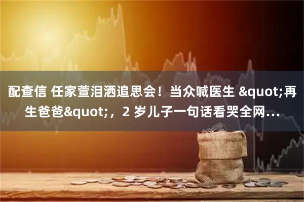 配查信 任家萱泪洒追思会！当众喊医生 "再生爸爸"，2 岁儿子一句话看哭全网…