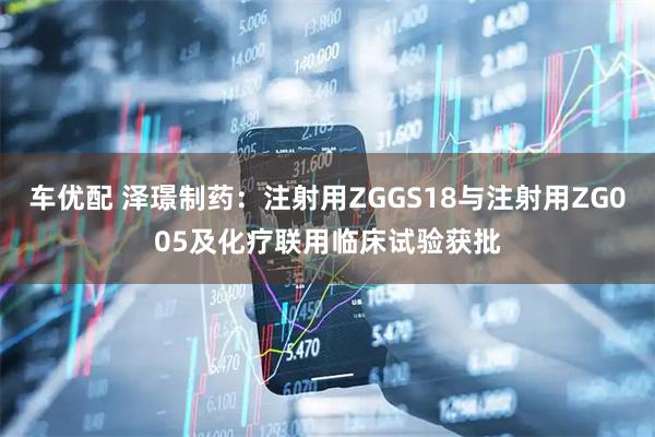 车优配 泽璟制药：注射用ZGGS18与注射用ZG005及化疗联用临床试验获批
