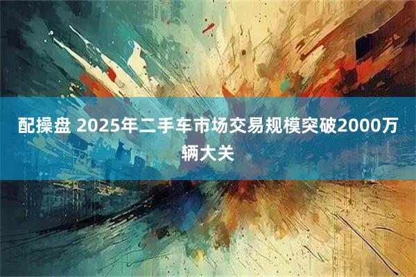 配操盘 2025年二手车市场交易规模突破2000万辆大关