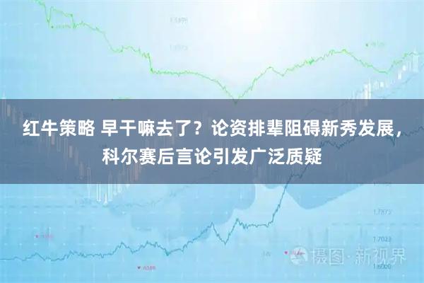 红牛策略 早干嘛去了？论资排辈阻碍新秀发展，科尔赛后言论引发广泛质疑