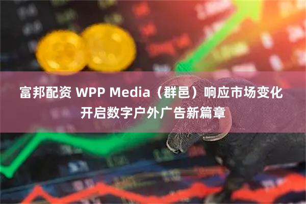 富邦配资 WPP Media（群邑）响应市场变化 开启数字户外广告新篇章