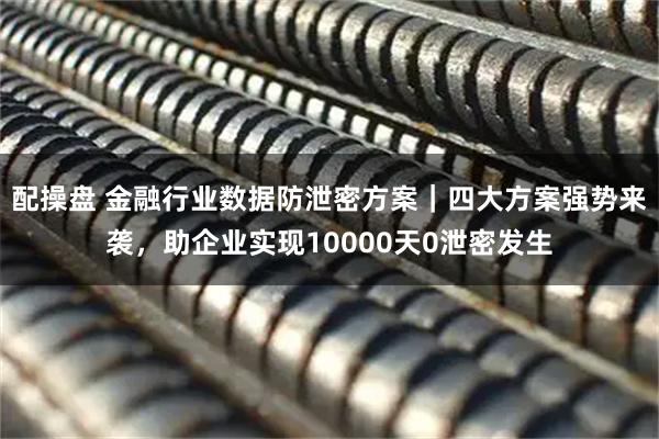 配操盘 金融行业数据防泄密方案｜四大方案强势来袭，助企业实现10000天0泄密发生