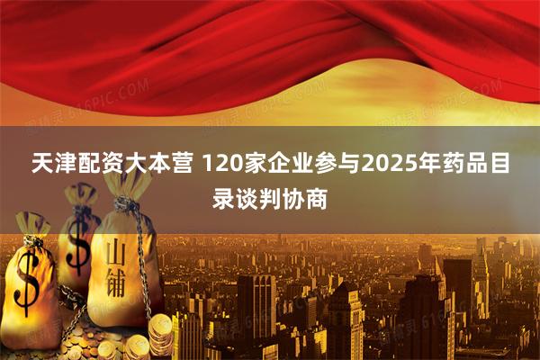 天津配资大本营 120家企业参与2025年药品目录谈判协商